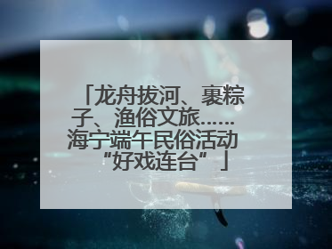 龙舟拔河、裹粽子、渔俗文旅……海宁端午民俗活动“好戏连台”