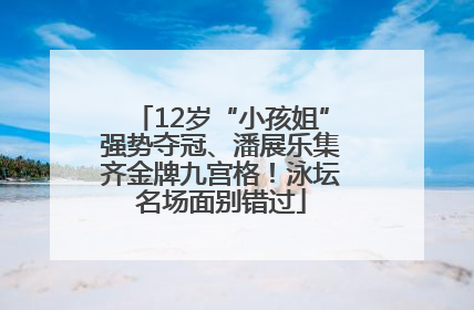 12岁“小孩姐”强势夺冠、潘展乐集齐金牌九宫格！泳坛名场面别错过