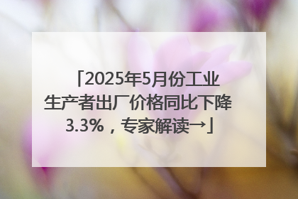 2025年5月份工业生产者出厂价格同比下降3.3%，专家解读→