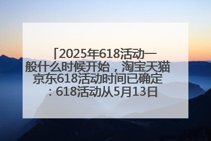 2025年618活动一般什么时候开始，淘宝天猫京东618活动时间已确定：618活动从5月13日开始到6月20日结束