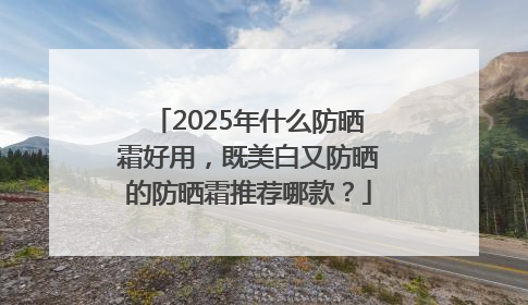 2025年什么防晒霜好用，既美白又防晒的防晒霜推荐哪款？