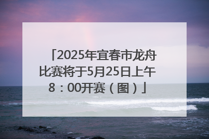 2025年宜春市龙舟比赛将于5月25日上午8：00开赛（图）