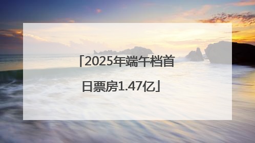 2025年端午档首日票房1.47亿
