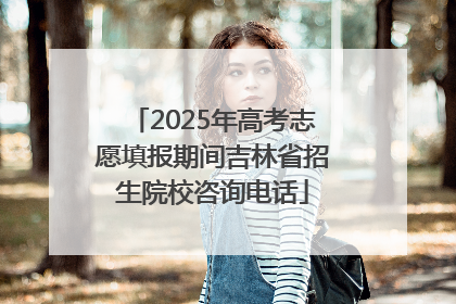 2025年高考志愿填报期间吉林省招生院校咨询电话