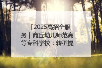 2025高招全服务｜商丘幼儿师范高等专科学校：转型提质谋发展 全力推进高水平综合性应用型高等专科学校建设