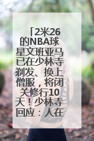 2米26的NBA球星文班亚马已在少林寺剃发、换上僧服，将闭关修行10天！少林寺回应：人在寺里