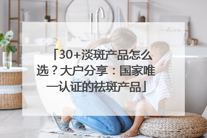 30+淡斑产品怎么选？大户分享：国家唯一认证的祛斑产品