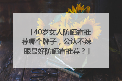 40岁女人防晒霜推荐哪个牌子，公认不辣眼最好防晒霜推荐？