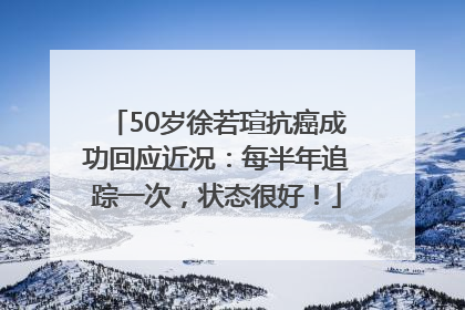 50岁徐若瑄抗癌成功回应近况：每半年追踪一次，状态很好！
