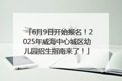 6月9日开始报名！2025年威海中心城区幼儿园招生指南来了！