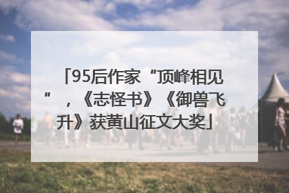 95后作家“顶峰相见”，《志怪书》《御兽飞升》获黄山征文大奖