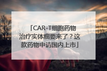 CAR-T细胞药物治疗实体瘤要来了？这款药物申请国内上市