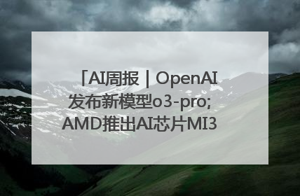 AI周报｜OpenAI发布新模型o3-pro;AMD推出AI芯片MI350“硬刚”英伟达